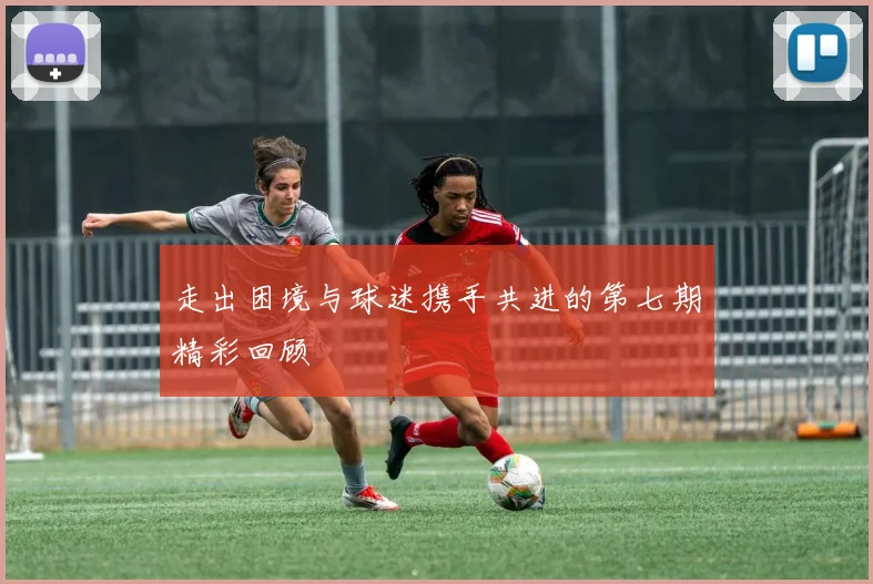 走出困境与球迷携手共进的第七期精彩回顾