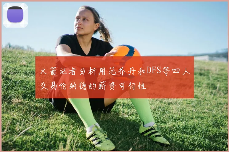 火箭记者分析用范乔丹和DFS等四人交易伦纳德的薪资可行性