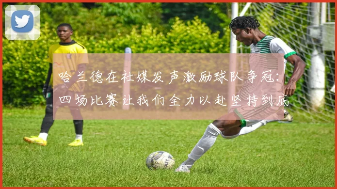 哈兰德在社媒发声激励球队争冠：四场比赛让我们全力以赴坚持到底