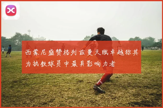 西蒙尼盛赞格列兹曼天赋卓越称其为执教球员中最具影响力者