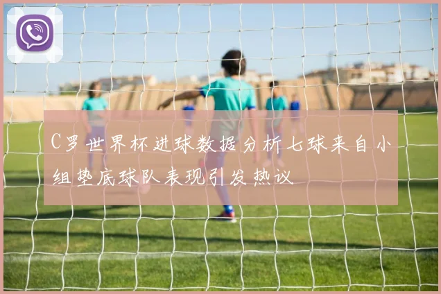 C罗世界杯进球数据分析七球来自小组垫底球队表现引发热议