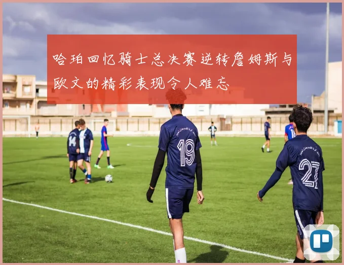 哈珀回忆骑士总决赛逆转詹姆斯与欧文的精彩表现令人难忘