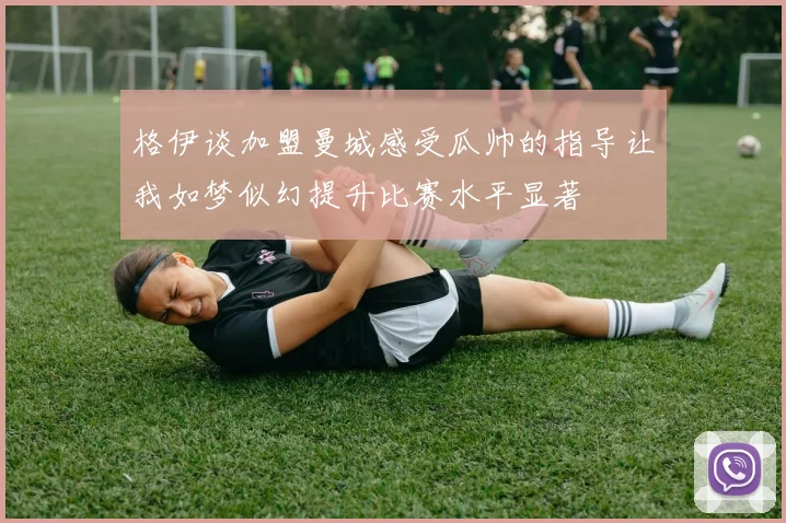 格伊谈加盟曼城感受瓜帅的指导让我如梦似幻提升比赛水平显著