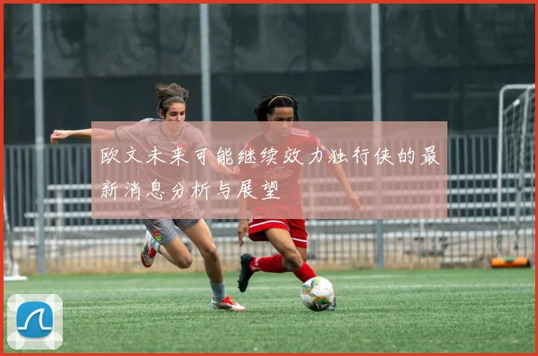 欧文未来可能继续效力独行侠的最新消息分析与展望
