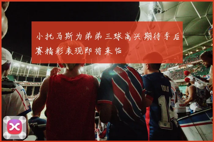 小托马斯为弟弟三球高兴期待季后赛精彩表现即将来临