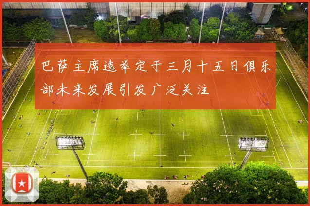巴萨主席选举定于三月十五日俱乐部未来发展引发广泛关注