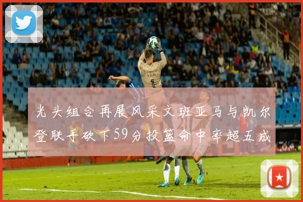 光头组合再展风采文班亚马与凯尔登联手砍下59分投篮命中率超五成