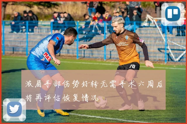 浓眉手部伤势好转无需手术六周后将再评估恢复情况