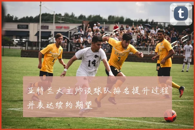亚特兰大主帅谈球队排名提升过程并表达续约期望