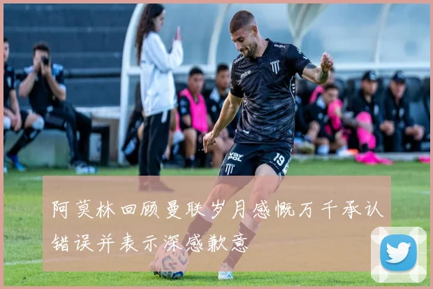 阿莫林回顾曼联岁月感慨万千承认错误并表示深感歉意
