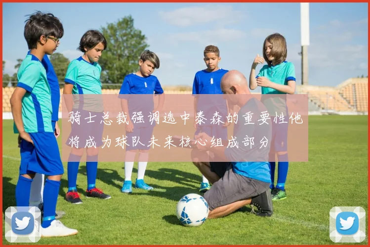 骑士总裁强调选中泰森的重要性他将成为球队未来核心组成部分