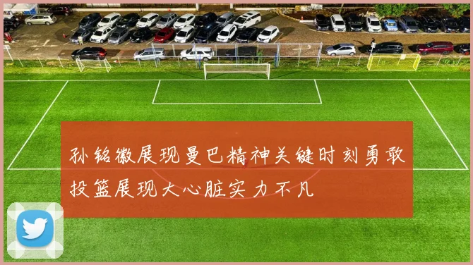孙铭徽展现曼巴精神关键时刻勇敢投篮展现大心脏实力不凡
