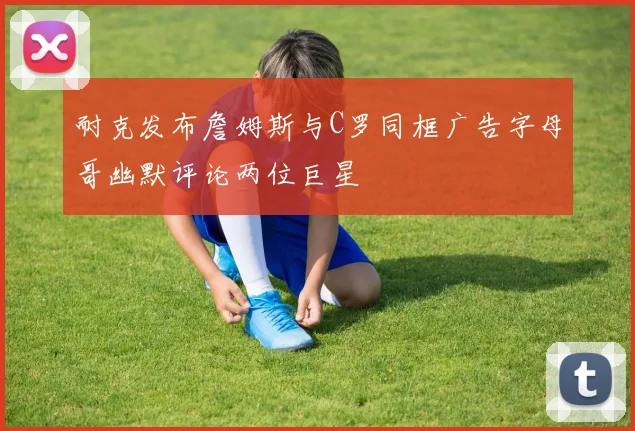 耐克发布詹姆斯与C罗同框广告字母哥幽默评论两位巨星