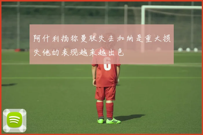 阿什利扬称曼联失去加纳是重大损失他的表现越来越出色