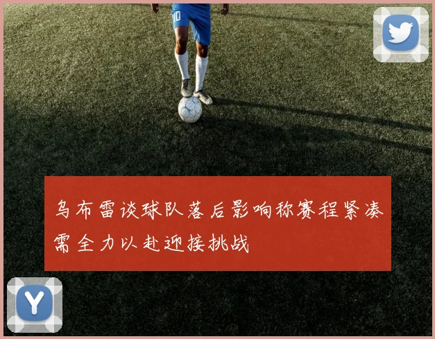 乌布雷谈球队落后影响称赛程紧凑需全力以赴迎接挑战