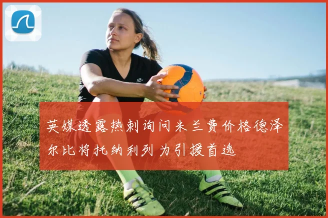 英媒透露热刺询问米兰费价格德泽尔比将托纳利列为引援首选