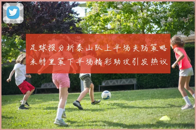 足球报分析泰山队上半场夹防策略米特里策下半场精彩助攻引发热议
