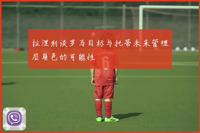 拉涅利谈罗马目标与托蒂未来管理层角色的可能性