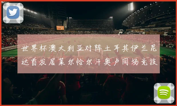 世界杯澳大利亚对阵土耳其伊兰昆达首发居莱尔恰尔汗奥卢同场竞技