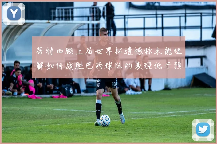 蒂特回顾上届世界杯遗憾称未能理解如何战胜巴西球队的表现低于预期