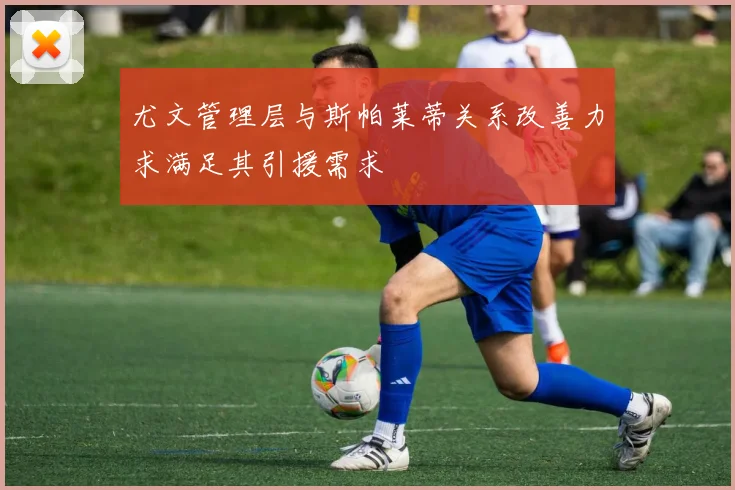 尤文管理层与斯帕莱蒂关系改善力求满足其引援需求