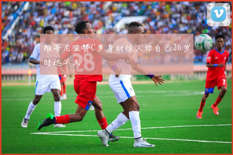 维蒂尼亚赞C罗身材惊人称自己26岁时远不及