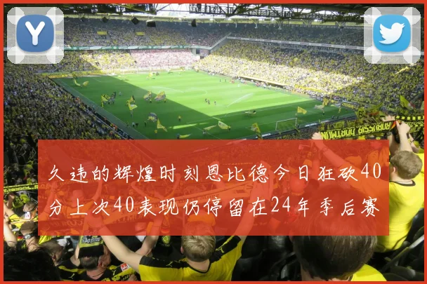 久违的辉煌时刻恩比德今日狂砍40分上次40表现仍停留在24年季后赛