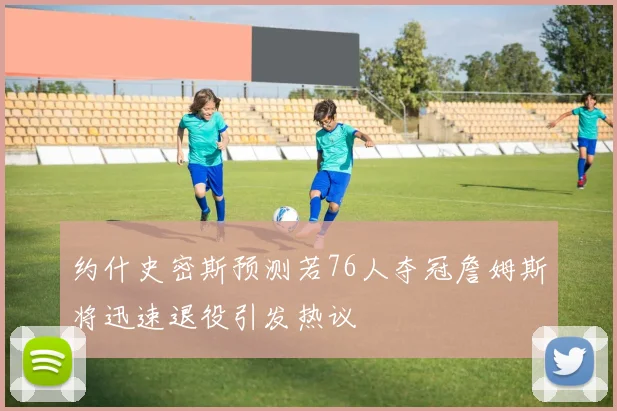 约什史密斯预测若76人夺冠詹姆斯将迅速退役引发热议