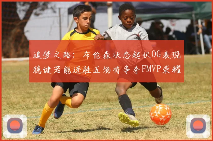 追梦之路：布伦森状态起伏OG表现稳健若能连胜五场将争夺FMVP荣耀