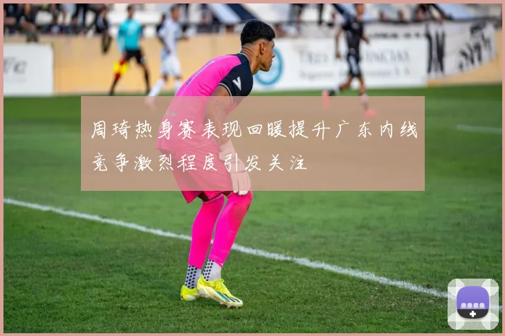 周琦热身赛表现回暖提升广东内线竞争激烈程度引发关注