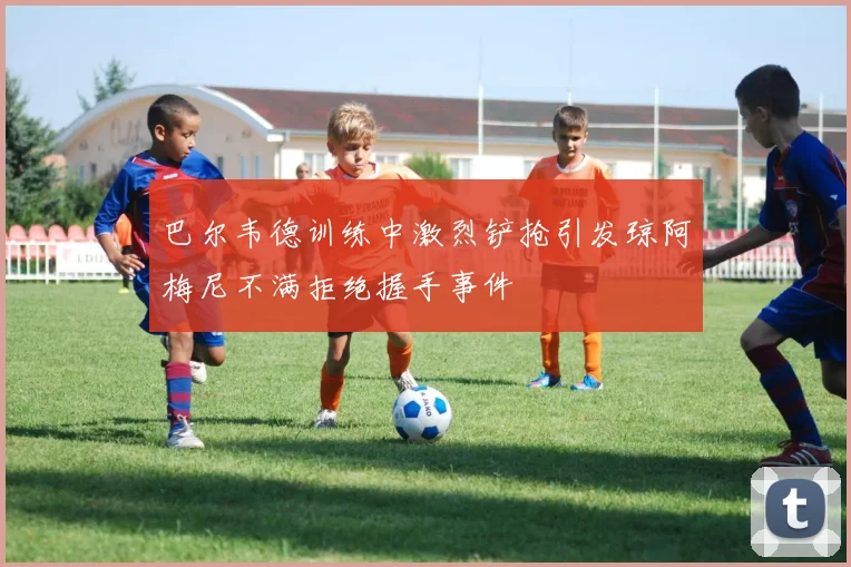 巴尔韦德训练中激烈铲抢引发琼阿梅尼不满拒绝握手事件
