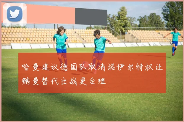 哈曼建议德国队取消诺伊尔特权让鲍曼替代出战更合理