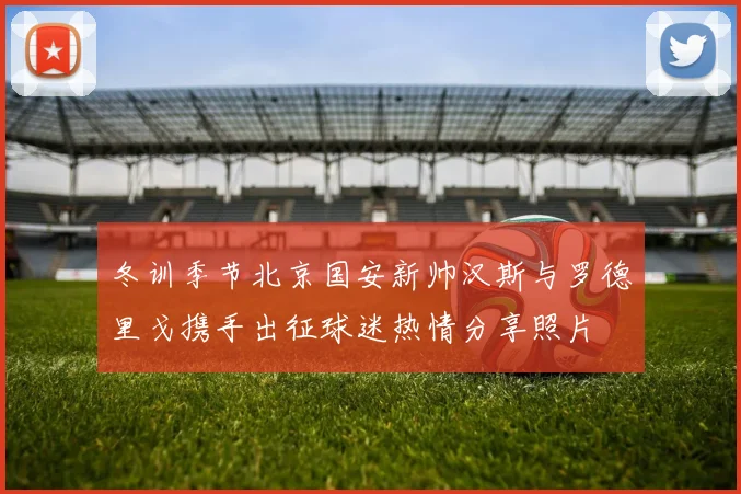冬训季节北京国安新帅汉斯与罗德里戈携手出征球迷热情分享照片