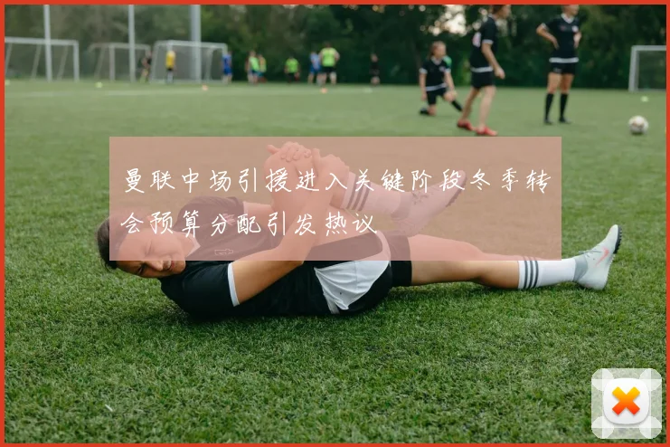 曼联中场引援进入关键阶段冬季转会预算分配引发热议
